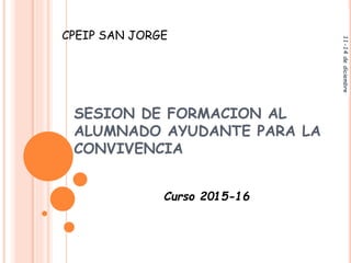 SESION DE FORMACION AL
ALUMNADO AYUDANTE PARA LA
CONVIVENCIA
Curso 2015-16
11-14dediciembre
CPEIP SAN JORGE
 