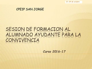 SESION DE FORMACION AL
ALUMNADO AYUDANTE PARA LA
CONVIVENCIA
Curso 2016-17
21-24 de octubre
CPEIP SAN JORGE
 