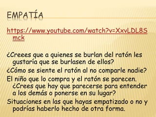 EMPATÍA
https://www.youtube.com/watch?v=XxvLDL8S
mck
¿Creees que a quienes se burlan del ratón les
gustaría que se burlasen de ellos?
¿Cómo se siente el ratón al no comparle nadie?
El niño que lo compra y el ratón se parecen.
¿Crees que hay que parecerse para entender
a los demás o ponerse en su lugar?
Situaciones en las que hayas empatizado o no y
podrías haberlo hecho de otra forma.
 
