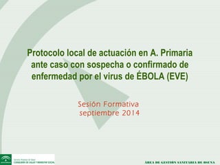 Protocolo local de actuación en A. Primaria 
ante caso con sospecha o confirmado de 
enfermedad por el virus de ÉBOLA (EVE) 
ÁREA DE GESTIÓN SANITARIA DE OSUNA 
Sesión Formativa 
septiembre 2014 
 