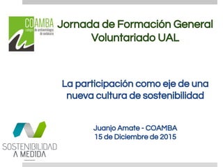 Jornada de Formación General
Voluntariado UAL
La participación como eje de una
nueva cultura de sostenibilidad
Juanjo Amate - COAMBA
15 de Diciembre de 2015
 