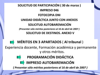 SOLICITUD DE PARTICIPACIÓN ( 30 de marzo ) IMPRESO 046 FOTOCOPIA DNI UNIDAD DIDÁCTICA JUNTO CON ANEXOS SOLICITUD AUTOBAREMACIÓN (Presentar sólo méritos posteriores al 16 de abril de 2007 ) SOLICITUD DE DESTINOS. ANEXO V MÉRITOS EN 3 APARTADOS  (  Al tribunal  ) Experiencia docente, Formación académica y permanente y otros méritos. PROGRAMACIÓN DIDÁCTICA IMPRESO AUTOBAREMACIÓN ( Presentar sólo méritos posteriores al 16 de abril de 2007 ) 