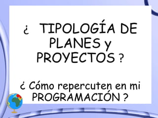 ¿  TIPOLOGÍA DE PLANES y PROYECTOS  ? ¿ Cómo repercuten en mi PROGRAMACIÓN ? 
