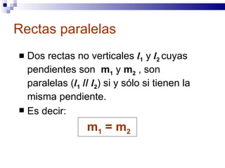 Rectas paralelas Dos rectas no verticales  l 1  y  l 2   cuyas pendientes son  m 1  y  m 2   , son paralelas ( l 1   //   l 2 ) si y sólo si tienen la misma pendiente. Es decir: m 1  = m 2  