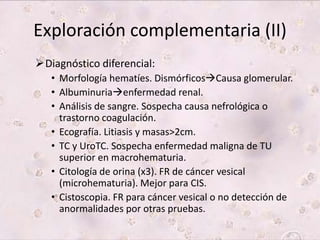 Exploración complementaria (II) 
Diagnóstico diferencial: 
• Morfología hematíes. DismórficosCausa glomerular. 
• Albuminuriaenfermedad renal. 
• Análisis de sangre. Sospecha causa nefrológica o 
trastorno coagulación. 
• Ecografía. Litiasis y masas>2cm. 
• TC y UroTC. Sospecha enfermedad maligna de TU 
superior en macrohematuria. 
• Citología de orina (x3). FR de cáncer vesical 
(microhematuria). Mejor para CIS. 
• Cistoscopia. FR para cáncer vesical o no detección de 
anormalidades por otras pruebas. 
 
