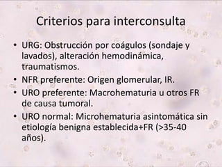 Criterios para interconsulta 
• URG: Obstrucción por coágulos (sondaje y 
lavados), alteración hemodinámica, 
traumatismos. 
• NFR preferente: Origen glomerular, IR. 
• URO preferente: Macrohematuria u otros FR 
de causa tumoral. 
• URO normal: Microhematuria asintomática sin 
etiología benigna establecida+FR (>35-40 
años). 
 