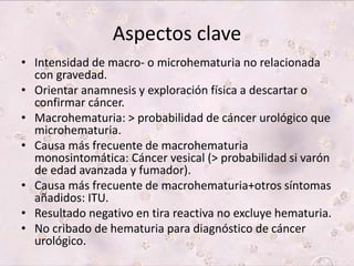 Aspectos clave 
• Intensidad de macro- o microhematuria no relacionada 
con gravedad. 
• Orientar anamnesis y exploración física a descartar o 
confirmar cáncer. 
• Macrohematuria: > probabilidad de cáncer urológico que 
microhematuria. 
• Causa más frecuente de macrohematuria 
monosintomática: Cáncer vesical (> probabilidad si varón 
de edad avanzada y fumador). 
• Causa más frecuente de macrohematuria+otros síntomas 
añadidos: ITU. 
• Resultado negativo en tira reactiva no excluye hematuria. 
• No cribado de hematuria para diagnóstico de cáncer 
urológico. 
 