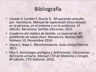 Bibliografía 
• Casado V, Cordón F, García G. Mi paciente consulta 
por: hematuria. Manual de exploración física basado 
en la persona, en el síntoma y en la evidencia. 1ª 
edición. Barcelona: Semfyc ediciones; 2012. 
• Cuaderno del médico de familia. Lo esencial de 40 
problemas de salud clave. Hematuria. Revista AMF. 
Número 10. Noviembre 2014. 
• Viana C, Naya C. Microhematuria. Guía clínica Fisterra. 
2011. 
• Díaz S. Semiología urológica y definiciones. Carcinomas 
del tracto urinario. Manual CTO de Medicina y Cirugía. 
8ª edición. CTO Editorial. 2010. 
 