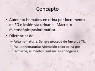 Concepto 
• Aumento hematíes en orina por incremento 
de FG o lesión vía urinaria. Macro- o 
microscópica/asintomática. 
• Diferenciar de: 
– Falsa hematuria: Sangre procede de fuera de TU. 
– Pseudohematuria: Alteración color orina por 
fármacos, alimentos, sustancias endógenas. 
 