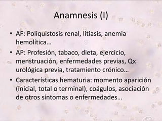 Anamnesis (I) 
• AF: Poliquistosis renal, litiasis, anemia 
hemolítica… 
• AP: Profesión, tabaco, dieta, ejercicio, 
menstruación, enfermedades previas, Qx 
urológica previa, tratamiento crónico… 
• Características hematuria: momento aparición 
(inicial, total o terminal), coágulos, asociación 
de otros síntomas o enfermedades… 
 