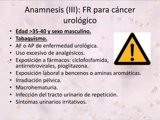 Anamnesis (III): FR para cáncer 
urológico 
• Edad >35-40 y sexo masculino. 
• Tabaquismo. 
• AF o AP de enfermedad urológica. 
• Uso excesivo de analgésicos. 
• Exposición a fármacos: ciclofosfamida, 
antirretrovirales, pioglitazona. 
• Exposición laboral a bencenos o aminas aromáticas. 
• Irradiación pélvica. 
• Macrohematuria. 
• Infección del tracto urinario de repetición. 
• Síntomas urinarios irritativos. 
 