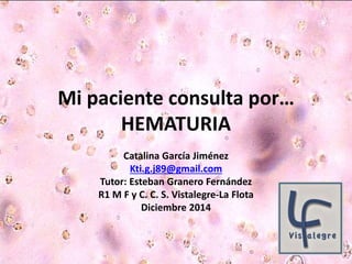 Mi paciente consulta por… 
HEMATURIA 
Catalina García Jiménez 
Kti.g.j89@gmail.com 
Tutor: Esteban Granero Fernández 
R1 M F y C. C. S. Vistalegre-La Flota 
Diciembre 2014 
 