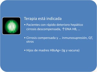Terapia está indicada
• Pacientes con rápido deterioro hepático
cirrosis descompensada, ↑DNA HB, …
• Cirrosis compensada y … inmunosupresión, QT,
otros
• Hijos de madres HBsAg+ (Ig y vacuna)

 