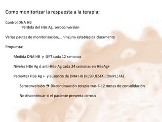 Como monitorizar la respuesta a la terapia:
Control DNA HB
Pérdida del HBs Ag, seroconversión
Varias pautas de monitorización,… ninguna establecida claramente
Propuesta:
Medida DNA HB y GPT cada 12 semanas
Niveles HBe Ag ó anti-HBe Ag cada 24 semanas en HBeAg+
Pacientes HBe Ag + y ausencia de DNA HB (RESPUESTA COMPLETA)

Seroconversión  Discontinuación terapia tras 6-12 meses de consolidación
No discontinuar si el paciente presenta cirrosis

 
