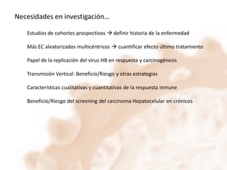 Necesidades en investigación…
Estudios de cohortes prospectivos  definir historia de la enfermedad
Más EC aleatorizados multicéntricos  cuantificar efecto último tratamiento

Papel de la replicación del virus HB en respuesta y carcinogénesis
Transmisión Vertical: Beneficio/Riesgo y otras estrategias
Características cualitativas y cuantitativas de la respuesta inmune
Beneficio/Riesgo del screening del carcinoma Hepatocelular en crónicos

 