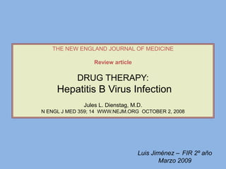 THE NEW ENGLAND JOURNAL OF MEDICINE
Review article

DRUG THERAPY:

Hepatitis B Virus Infection
Jules L. Dienstag, M.D.
N ENGL J MED 359; 14 WWW.NEJM.ORG OCTOBER 2, 2008

Luis Jiménez – FIR 2º año
Marzo 2009

 