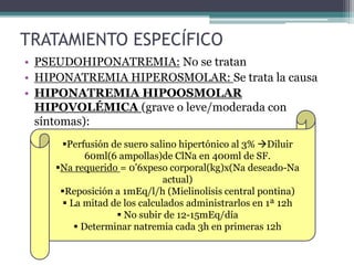 TRATAMIENTO ESPECÍFICO
• PSEUDOHIPONATREMIA: No se tratan
• HIPONATREMIA HIPEROSMOLAR: Se trata la causa
• HIPONATREMIA HIPOOSMOLAR
HIPOVOLÉMICA (grave o leve/moderada con
síntomas):
Perfusión de suero salino hipertónico al 3% Diluir
60ml(6 ampollas)de ClNa en 400ml de SF.
Na requerido = 0’6xpeso corporal(kg)x(Na deseado-Na
actual)
Reposición a 1mEq/l/h (Mielinolisis central pontina)
 La mitad de los calculados administrarlos en 1ª 12h
 No subir de 12-15mEq/día
 Determinar natremia cada 3h en primeras 12h
 