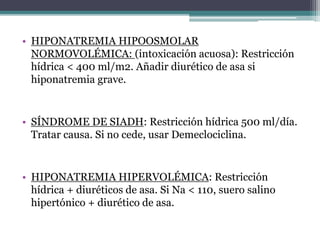 • HIPONATREMIA HIPOOSMOLAR
NORMOVOLÉMICA: (intoxicación acuosa): Restricción
hídrica < 400 ml/m2. Añadir diurético de asa si
hiponatremia grave.
• SÍNDROME DE SIADH: Restricción hídrica 500 ml/día.
Tratar causa. Si no cede, usar Demeclociclina.
• HIPONATREMIA HIPERVOLÉMICA: Restricción
hídrica + diuréticos de asa. Si Na < 110, suero salino
hipertónico + diurético de asa.
 