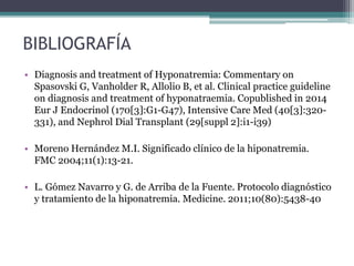 BIBLIOGRAFÍA
• Diagnosis and treatment of Hyponatremia: Commentary on
Spasovski G, Vanholder R, Allolio B, et al. Clinical practice guideline
on diagnosis and treatment of hyponatraemia. Copublished in 2014
Eur J Endocrinol (170[3]:G1-G47), Intensive Care Med (40[3]:320-
331), and Nephrol Dial Transplant (29[suppl 2]:i1-i39)
• Moreno Hernández M.I. Significado clínico de la hiponatremia.
FMC 2004;11(1):13-21.
• L. Gómez Navarro y G. de Arriba de la Fuente. Protocolo diagnóstico
y tratamiento de la hiponatremia. Medicine. 2011;10(80):5438-40
 