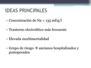 IDEAS PRINCIPALES
• Concentración de Na < 135 mEq/l
• Trastorno electrolítico más frecuente
• Elevada morbimortalidad
• Grupo de riesgo  ancianos hospitalizados y
postoperados
 
