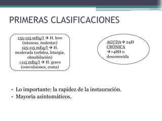 PRIMERAS CLASIFICACIONES
• Lo importante: la rapidez de la instauración.
• Mayoría asintomáticos.
AGUDA 24H
CRÓNICA
>48H o
desconocida
135-125 mEq/l  H. leve
(náuseas, malestar)
125-115 mEq/l  H.
moderada (cefalea, letargia,
obnubilación)
<115 mEq/l  H. grave
(convulsiones, coma)
 