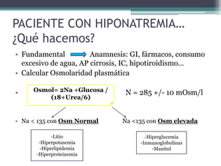 PACIENTE CON HIPONATREMIA…
¿Qué hacemos?
• Fundamental Anamnesis: GI, fármacos, consumo
excesivo de agua, AP cirrosis, IC, hipotiroidismo…
• Calcular Osmolaridad plasmática
• N = 285 +/- 10 mOsm/l
• Na < 135 con Osm Normal Na <135 con Osm elevada
Osmol= 2Na +Glucosa /
(18+Urea/6)
-Litio
-Hiperpotasemia
-Hiperlipidemia
-Hiperproteinemia
-Hiperglucemia
-Inmunoglobulinas
-Manitol
 