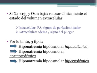 • Si Na <135 y Osm baja: valorar clínicamente el
estado del volumen extracelular
Intracelular: PA, signos de perfusión tisular
Extracelular: edema / signo del pliegue
• Por lo tanto, 3 tipos:
Hiponatremia hipoosmolar hipovolémica
Hiponatremia hipoosmolar
normovolémica
Hiponatremia hipoosmolar hipervolémica
 