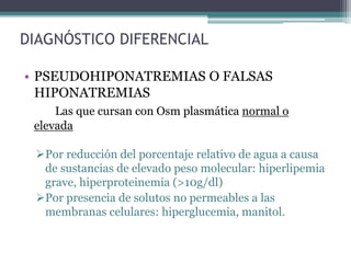 DIAGNÓSTICO DIFERENCIAL
• PSEUDOHIPONATREMIAS O FALSAS
HIPONATREMIAS
Las que cursan con Osm plasmática normal o
elevada
Por reducción del porcentaje relativo de agua a causa
de sustancias de elevado peso molecular: hiperlipemia
grave, hiperproteinemia (>10g/dl)
Por presencia de solutos no permeables a las
membranas celulares: hiperglucemia, manitol.
 