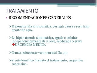 TRATAMIENTO
• RECOMENDACIONES GENERALES
Hiponatremia asintomática: corregir causa y restringir
aporte de agua
La hiponatremia sintomática, aguda o crónica
independientemente de si leve, moderada o grave
URGENCIA MÉDICA
Nunca sobrepasar valor normal Na 135
Si asintomático durante el tratamiento, suspender
reposición.
 