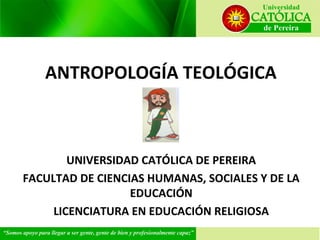 ANTROPOLOGÍA TEOLÓGICA

UNIVERSIDAD CATÓLICA DE PEREIRA
FACULTAD DE CIENCIAS HUMANAS, SOCIALES Y DE LA
EDUCACIÓN
LICENCIATURA EN EDUCACIÓN RELIGIOSA

 