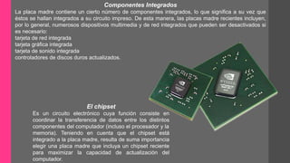 Componentes Integrados 
La placa madre contiene un cierto número de componentes integrados, lo que significa a su vez que 
éstos se hallan integrados a su circuito impreso. De esta manera, las placas madre recientes incluyen, 
por lo general, numerosos dispositivos multimedia y de red integrados que pueden ser desactivados si 
es necesario: 
tarjeta de red integrada 
tarjeta gráfica integrada 
tarjeta de sonido integrada 
controladores de discos duros actualizados. 
El chipset 
Es un circuito electrónico cuya función consiste en 
coordinar la transferencia de datos entre los distintos 
componentes del computador (incluso el procesador y la 
memoria). Teniendo en cuenta que el chipset está 
integrado a la placa madre, resulta de suma importancia 
elegir una placa madre que incluya un chipset reciente 
para maximizar la capacidad de actualización del 
computador. 
 
