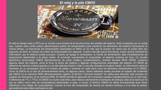 El reloj y la pila CMOS 
El reloj en tiempo real (o RTC) es un circuito cuya función es la de sincronizar las señales del sistema. Está constituido por un cristal 
que, cuando vibra, emite pulsos (denominados pulsos de temporizador) para mantener los elementos del sistema funcionando al 
mismo tiempo. La frecuencia del temporizador (expresada en MHz) no es más que el número de veces que el cristal vibra por 
segundo, es decir, el número de pulsos de temporizador por segundo. Cuanto más alta sea la frecuencia, mayor será la cantidad de 
información que el sistema pueda procesar. Cuando se apaga el computador, la fuente de alimentación deja inmediatamente de 
proporcionar electricidad a la placa madre. Al encender nuevamente el computador, el sistema continúa en hora. Un circuito 
electrónico denominado CMOS (Semiconductor de óxido metálico complementario), también llamado BIOS CMOS, conserva 
algunos datos del sistema, como la hora, la fecha del sistema y algunas configuraciones esenciales del sistema. El CMOS se 
alimenta de manera continua gracias a una pila (pila tipo botón) o bien a una pila ubicada en la placa madre. La información sobre el 
hardware en el computador (como el número de pistas o sectores en cada disco duro) se almacena directamente en el CMOS. 
Como el CMOS es un tipo de almacenamiento lento, en algunos casos, ciertos sistemas suelen proceder al copiado del contenido 
del CMOS en la memoria RAM (almacenamiento rápido); el término "memoria shadow" se utiliza para describir este proceso de 
copiado de información en la memoria RAM. El CMOS permite la ejecución de numerosos canales complementarios en un solo chip. 
A diferencia de TTL o TTLS, el CMOS es mucho más lento, pero reduce notoriamente el consumo de energía; esta es la razón por la 
que se utiliza como reloj de computadores alimentados a pilas. A veces, el término CMOS se utiliza erróneamente para hacer 
referencia a los relojes de computadores. Cuando la hora del computador se reinicia de manera continua o si el reloj se atrasa, 
generalmente sólo debe cambiarse la pila. 
 