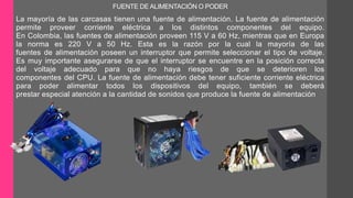FUENTE DE ALIMENTACIÓN O PODER 
La mayoría de las carcasas tienen una fuente de alimentación. La fuente de alimentación 
permite proveer corriente eléctrica a los distintos componentes del equipo. 
En Colombia, las fuentes de alimentación proveen 115 V a 60 Hz, mientras que en Europa 
la norma es 220 V a 50 Hz. Esta es la razón por la cual la mayoría de las 
fuentes de alimentación poseen un interruptor que permite seleccionar el tipo de voltaje. 
Es muy importante asegurarse de que el interruptor se encuentre en la posición correcta 
del voltaje adecuado para que no haya riesgos de que se deterioren los 
componentes del CPU. La fuente de alimentación debe tener suficiente corriente eléctrica 
para poder alimentar todos los dispositivos del equipo, también se deberá 
prestar especial atención a la cantidad de sonidos que produce la fuente de alimentación 
 