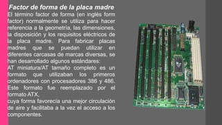 Factor de forma de la placa madre 
El término factor de forma (en inglés form 
factor) normalmente se utiliza para hacer 
referencia a la geometría, las dimensiones, 
la disposición y los requisitos eléctricos de 
la placa madre. Para fabricar placas 
madres que se puedan utilizar en 
diferentes carcasas de marcas diversas, se 
han desarrollado algunos estándares: 
AT miniatura/AT tamaño completo es un 
formato que utilizaban los primeros 
ordenadores con procesadores 386 y 486. 
Este formato fue reemplazado por el 
formato ATX, 
cuya forma favorecía una mejor circulación 
de aire y facilitaba a la vez el acceso a los 
componentes. 
 