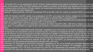 ATX : El formato ATX es una actualización del AT miniatura. Estaba diseñado para mejorar la facilidad de uso. La unidad de 
conexión de las placas madre ATX está diseñada para facilitar la conexión de periféricos (por ejemplo, los conectores IDE 
están ubicados cerca de los discos). De esta manera, los componentes de la placa madre están dispuestos en paralelo. Esta 
disposición garantiza una mejor refrigeración. 
ATX estándar: Tradicionalmente, el formato del estándar ATX es de 305 x 244 mm. Incluye un conector AGP y 6 conectores 
PCI. 
micro-ATX: El formato microATX resulta una actualización de ATX, que posee las mismas ventajas en un formato más 
pequeño (244 x 244 mm), a un menor costo. El Micro-ATX incluye un conector AGP y 3 conectores PCI. 
Flex-ATX: FlexATX es una expansión del microATX, que ofrece a su vez una mayor flexibilidad para los fabricantes a la hora 
de diseñar sus computadores. Incluye un conector AGP y 2 conectores PCI. 
mini-ATX: El miniATX surge como una alternativa compacta al formato microATX (284 x 208 mm) e incluye a su vez, un 
conector AGP y 4 conectoresPCI en lugar de los 3 del microATX. Fue diseñado principalmente para mini-PC (computadores 
barebone). 
BTX: El formato BTX (Tecnología Balanceada Extendida), respaldado por la marca Intel, es un formato diseñado para mejorar 
tanto la disposición de componentes como la circulación de aire, la acústica y la disipación del calor. Los distintos conectores 
(ranuras de memoria, ranuras de expansión) se hallan distribuidos en paralelo, en el sentido de la circulación del aire. De esta 
manera, el microprocesador está ubicado al final de la carcasa, cerca de la entrada de aeración, donde el aire resulta más 
fresco. El cable de alimentación del BTX es el mismo que el de la fuente de alimentación del ATX. El estándar BTX define tres 
formatos: BTX estándar, con dimensiones estándar de 325 x 267 mm; micro-BTX, con dimensiones reducidas (264 x 267 
mm); pico-BTX, con dimensiones extremadamente reducidas (203 x 267 mm). 
ITX: el formato ITX (Tecnología de Información Extendida), respaldado por Via, es un formato muy compacto diseñado para 
configuraciones en miniatura como lo son las mini-PC. Existen dos tipos de formatos ITX principales: mini-ITX, con 
dimensiones pequeñas (170 x 170 mm) y una ranura PCI; nano-ITX, con dimensiones muy pequeñas (120 x 120 mm) y una 
ranura miniPCI. Por esta razón, la elección de la placa madre y su factor de forma dependen de la elección de la carcasa. 
 