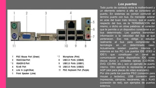 Los puertos 
Todo punto de contacto entre la motherboard y 
un elemento externo a ella se considera un 
puerto. En sistemas es común confundir el 
término puerto con bus. Es menester aclarar 
en aras del buen trato técnico, que el puerto 
respecto del bus, es la TERMINACION del 
mismo, o dicho en otras palabras: el conector 
que le permite a un dispositivo conectarse a un 
bus determinado. Los puertos transmiten 
información a la velocidad del bus al que 
pertenecen. Eso nos obliga a estudiar 
realmente el bus para comprender la 
tecnología en un determinado caso. 
Actualmente existen puertos internos y 
externos en los PC. Los puertos IDE (IDE0 e 
IDE1) que constituyen un canal de 
comunicación entre dispositivos IDE como 
discos duros y unidades ópticas (CD-ROM, 
DVD, CD-RW, etc.), son un ejemplo de puerto 
interno. Otro ejemplo lo representa el puerto 
AGP (slot para placas de video avanzado). 
Por otra parte los puertos PS/2 (conexión para 
mouse y teclados), USB (conexión para 
impresoras, cámaras, escáneres, etc.), RJ45 
(conexión de red), son ejemplos de puertos 
externos. 
 