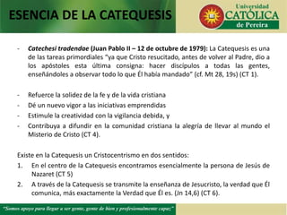 - Catechesi tradendae (Juan Pablo II – 12 de octubre de 1979): La Catequesis es una
de las tareas primordiales “ya que Cristo resucitado, antes de volver al Padre, dio a
los apóstoles esta última consigna: hacer discípulos a todas las gentes,
enseñándoles a observar todo lo que Él había mandado” (cf. Mt 28, 19s) (CT 1).
- Refuerce la solidez de la fe y de la vida cristiana
- Dé un nuevo vigor a las iniciativas emprendidas
- Estimule la creatividad con la vigilancia debida, y
- Contribuya a difundir en la comunidad cristiana la alegría de llevar al mundo el
Misterio de Cristo (CT 4).
Existe en la Catequesis un Cristocentrismo en dos sentidos:
1. En el centro de la Catequesis encontramos esencialmente la persona de Jesús de
Nazaret (CT 5)
2. A través de la Catequesis se transmite la enseñanza de Jesucristo, la verdad que Él
comunica, más exactamente la Verdad que Él es. (Jn 14,6) (CT 6).
ESENCIA DE LA CATEQUESIS
 