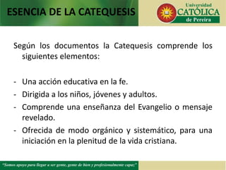 Según los documentos la Catequesis comprende los
siguientes elementos:
- Una acción educativa en la fe.
- Dirigida a los niños, jóvenes y adultos.
- Comprende una enseñanza del Evangelio o mensaje
revelado.
- Ofrecida de modo orgánico y sistemático, para una
iniciación en la plenitud de la vida cristiana.
ESENCIA DE LA CATEQUESIS
 