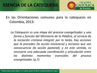 En las Orientaciones comunes para la catequesis en
Colombia, 2013:
La Catequesis es una etapa del proceso evangelizador y una
forma y función del Ministerio de la Palabra, al servicio de
la iniciación cristiana integral; por lo tanto, hay acciones
que la preceden (la acción misionera) y acciones que son
consecuencia (la acción pastoral); y en este sentido, es
necesaria una adecuada coordinación y articulación entre
los distintos momentos esenciales del proceso
evangelizador. (p.7)
ESENCIA DE LA CATEQUESIS
 