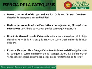 - Decreto sobre el oficio pastoral de los Obispos, Christus Dominus:
describe la catequesis por su finalidad.
- Declaración sobre la educación cristiana de la juventud, Gravissimum
educationis describe la catequesis por las tareas que desarrolla.
- Directorio General para la Catequesis señala la catequesis en el ámbito
del Ministerio de la Palabra y la entiende como crecimiento de la vida
cristiana.
- Exhortación Apostólica Evangelii nuntiandi (Anuncio del Evangelio hoy)
la Catequesis como elemento de la Evangelización. La define como
“enseñanza religiosa sistemática de los datos fundamentales de la fe”.
ESENCIA DE LA CATEQUESIS
 