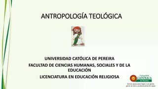 ANTROPOLOGÍA TEOLÓGICA
UNIVERSIDAD CATÓLICA DE PEREIRA
FACULTAD DE CIENCIAS HUMANAS, SOCIALES Y DE LA
EDUCACIÓN
LICENCIATURA EN EDUCACIÓN RELIGIOSA
 