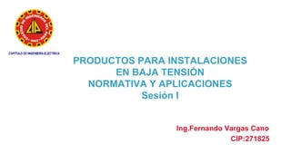 PRODUCTOS PARA INSTALACIONES
EN BAJA TENSIÓN
NORMATIVA Y APLICACIONES
Sesión I
Ing.Fernando Vargas Cano
CIP:271825
 