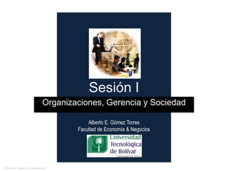 Sesión I
                           Organizaciones, Gerencia y Sociedad

                                       Alberto E. Gómez Torres
                                   Facultad de Economía & Negocios




 Organizaciones                                                      Alberto E. Gómez Torres
                                                                      agomez@unitecnologica.edu.co
Objetivos, Gestión y Desempeño
 