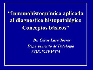 “Inmunohistoquímica aplicada
 al diagnostico histopatológico
       Conceptos básicos”

          Dr. César Lara Torres
        Departamento de Patología
         COE-ISSEMYM
 