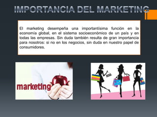 El marketing desempeña una importantísima función en la
economía global, en el sistema socioeconómico de un país y en
todas las empresas. Sin duda también resulta de gran importancia
para nosotros: si no en los negocios, sin duda en nuestro papel de
consumidores.
 