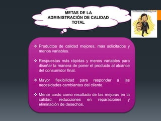 METAS DE LA
ADMINISTRACIÓN DE CALIDAD
TOTAL
 Productos de calidad mejores, más solicitados y
menos variables.
 Respuestas más rápidas y menos variables para
diseñar la manera de poner el producto al alcance
del consumidor final.
 Mayor flexibilidad para responder a las
necesidades cambiantes del cliente.
 Menor costo como resultado de las mejoras en la
calidad, reducciones en reparaciones y
eliminación de desechos.
 