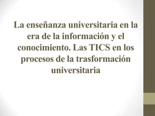 La enseñanza universitaria en la
era de la información y el
conocimiento. Las TICS en los
procesos de la trasformación
universitaria
 