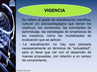  Se refiere al grado de actualización científica,
cultural y/o psicopedagógica que tienen los
objetivos, los contenidos, las actividades de
aprendizaje, las estrategias de enseñanza de
los maestros, como las modalidades de
evaluación que se aplican.
 La actualización no hay que pensarla
necesariamente en términos de "actualidad",
pero sí tiene que ver con el desarrollo de
nuevas propuestas, con relación a un campo
de conocimiento.
SESIÓN III. 25/04/2015
VIGENCIA
 