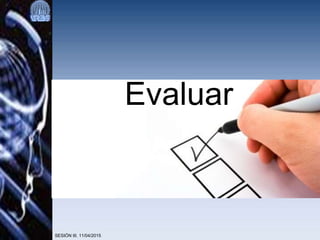 SESIÓN III. 11/04/2015
Evaluar
 
