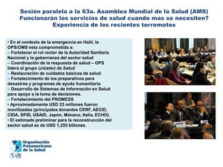 Sesión paralela a la 63a. Asamblea Mundial de la Salud (AMS)
      Funcionarán los servicios de salud cuando mas se necesiten?
                Experiencia de los recientes terremotos


• En el contexto de la emergencia en Haití, la
OPS/OMS esta comprometida a:
– Fortalecer el rol rector de la Autoridad Sanitaria
Nacional y la gobernanza del sector salud
– Coordinación de la respuesta de salud – OPS
lidera el grupo (clúster) de Salud
– Restauración de cuidados básicos de salud
– Fortalecimiento de los preparativos para
desastres y programas de ayuda humanitaria
– Desarrollo de Sistemas de Información en Salud
para apoyo a la toma de decisiones.
– Fortalecimiento del PROMESS
• Aproximadamente USD 23 millones fueron
movilizados (principales donantes CERF, AECID,
CIDA, DFID, USAID, Japón, Mónaco, Italia, ECHO).
• El estimado preliminar para la reconstrucción del
sector salud es de USD 1,255 billones.
 